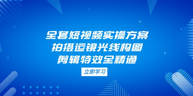 (14465期)全套短视频实操方案,拍摄运镜光线构图,剪辑特效全精通-韬哥副业项目资源网