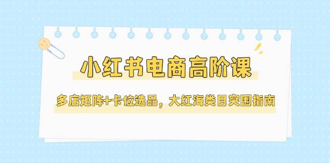 小红书电商高阶课,多店矩阵+卡位选品,大红海类目突围指南(更新5月)-韬哥副业项目资源网