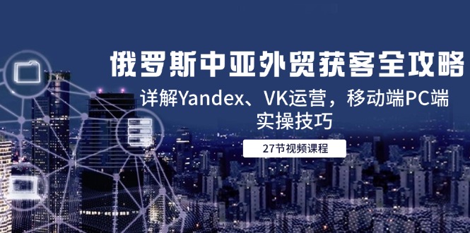 （14959期）俄国中亚国家出口外贸拓客攻略大全，详细说明Yandex、VK经营，手机端PC端实际操作方法-韬哥副业项目资源网