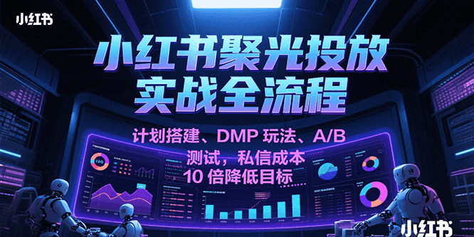 小红书聚光投放实战全流程,计划搭建、DMP玩法、A/B测试,私信成本10倍降低目标-韬哥副业项目资源网