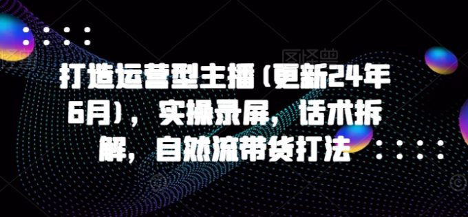 打造运营型主播(更新25年6月)，实操录屏，话术拆解，自然流带货打法-韬哥副业项目资源网