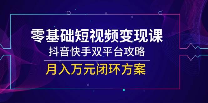 零基础短视频变现课，抖音和快手双平台攻略大全，月入万余元闭环控制计划方案-韬哥副业项目资源网
