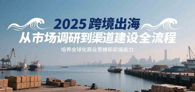 2025跨境出海从市场调研到渠道建设全流程,培养全球化商业思维和实操能力-韬哥副业项目资源网