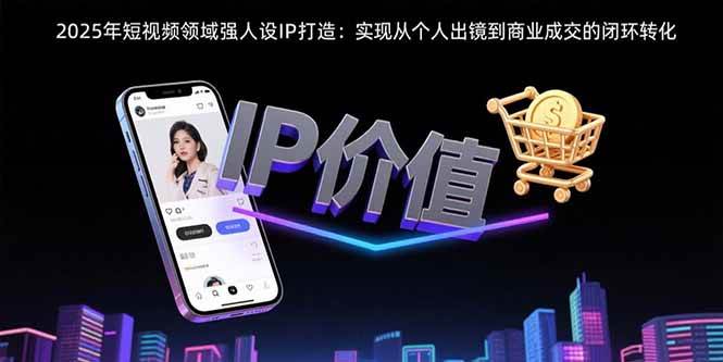 （15599期）2025年短视频领域人设IP打造：实现从个人出镜到商业成交的闭环转化-韬哥副业项目资源网