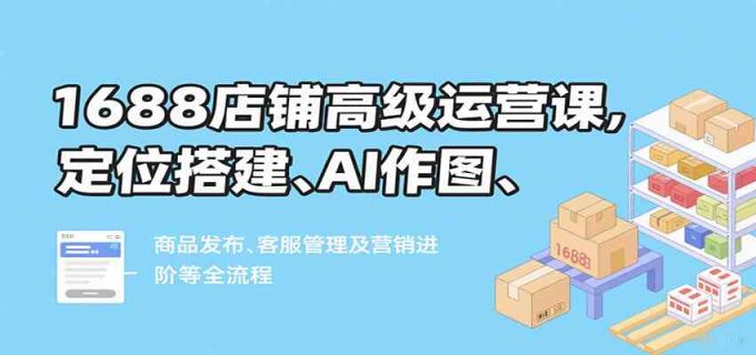 1688店铺高级运营课,定位搭建、AI作图、商品发布、客服管理及营销进阶等全流程-韬哥副业项目资源网