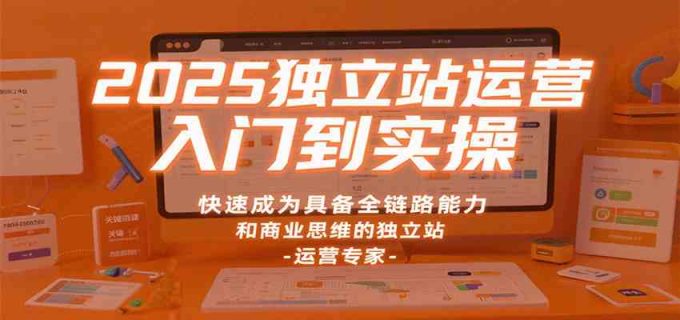 2025独立站运营入门到实操,快速成为具备全链路能力和商业思维的独立站运营专家-韬哥副业项目资源网