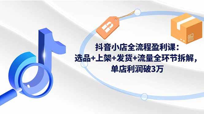 （16593期）抖音小店全流程盈利课：选品+上架+发货+流量全环节拆解，单店利润破3万-韬哥副业项目资源网