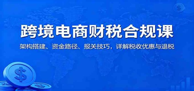 跨境电商财税合规课:架构搭建、资金路径、报关技巧,详解税收优惠与退税-韬哥副业项目资源网