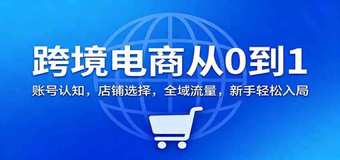 跨境电商从0到1：账号认知，店铺选择，全域流量，新手轻松入局-韬哥副业项目资源网