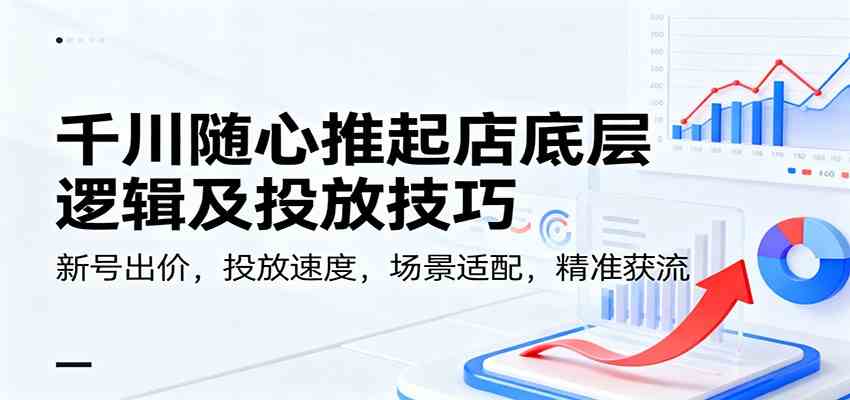 千川随心推起店底层逻辑及投放技巧，新号出价，投放速度，场景适配，精准获流-韬哥副业项目资源网