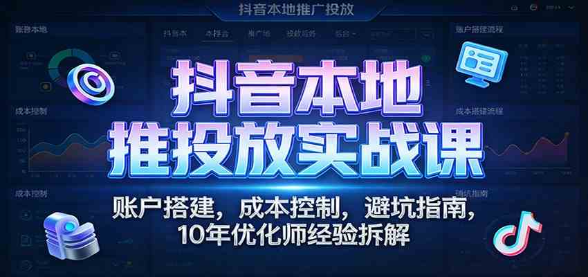 抖音本地推投放实战课：账户搭建，成本控制，避坑指南，10年优化师经验拆解