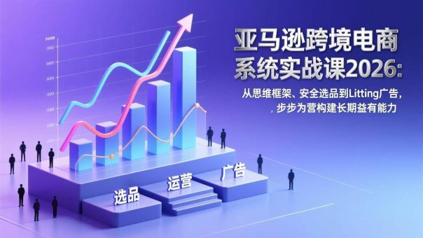 (17173期)亚马逊跨境电商系统实战课2026:从思维框架、安全选品到Listing广告,步步为营构建长期盈利能力-韬哥副业项目资源网