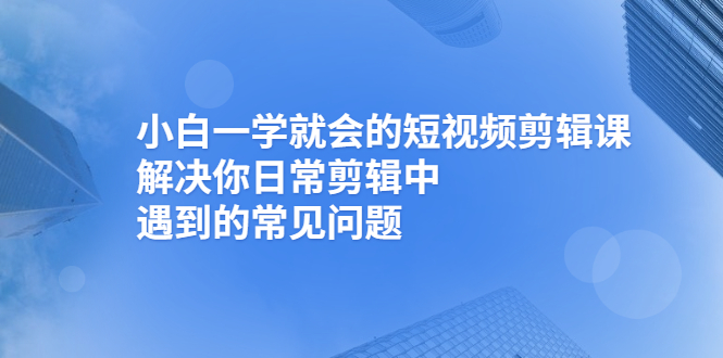 （2467期）小白一学就会的短视频剪辑课，解决你日常剪辑中遇到的常见问题-韬哥副业项目资源网