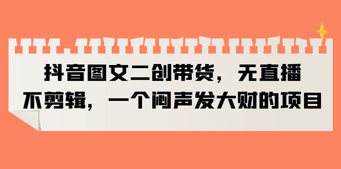 （6274期）抖音图文二创带货，无直播，不剪辑，一个闷声发大财的项目-韬哥副业项目资源网