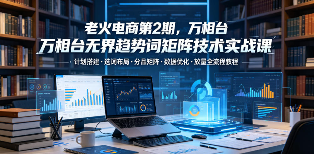老火电商第2期，万相台无界趋势词矩阵技术实战课，计划搭建・选词布局・分品矩阵・数据优化・放量全流程教程-韬哥副业项目资源网