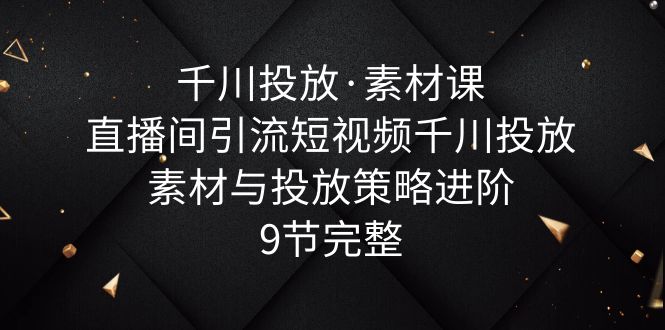 （6018期）千川投放·素材课：直播间引流短视频千川投放素材与投放策略进阶，9节完整-韬哥副业项目资源网
