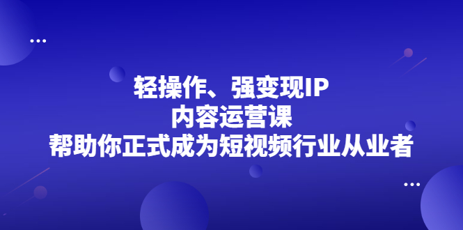 (2153期)轻操作、强变现IP内容运营课,帮助你正式成为短视频行业从业者