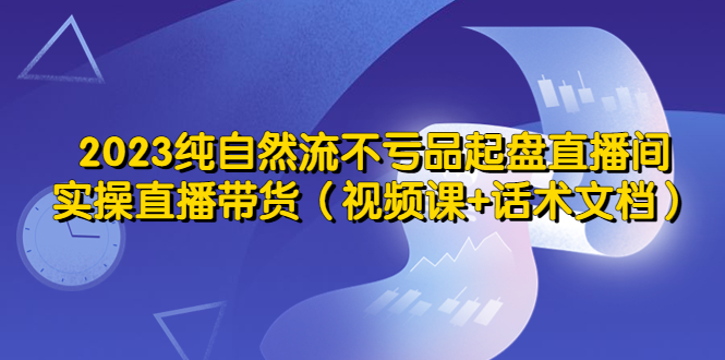 （5557期）2023纯自然流不亏品起盘直播间，实操直播带货（视频课+话术文档）-韬哥副业项目资源网