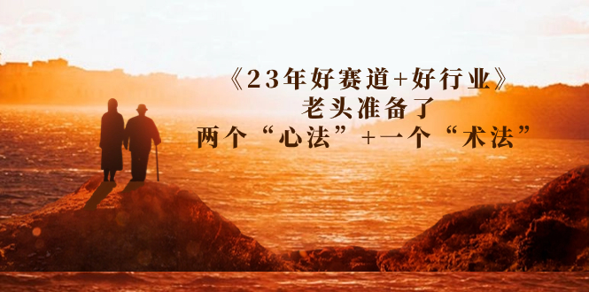 （7177期）某收费文章《23年好赛道+好行业》老头准备了两个“心法”+一个“术法”-韬哥副业项目资源网