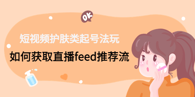 （4680期）短视频护肤类起号玩法：如何获取直播feed推荐流！-韬哥副业项目资源网