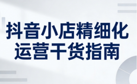 抖音小店精细化运营干货指南新版，助力商家系统提升店铺运营能力(更新26年6月)-韬哥副业项目资源网