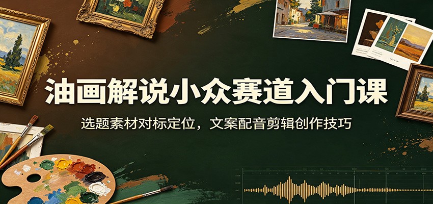 油画解说小众赛道入门课：选题素材对标定位，文案配音剪辑创作技巧-韬哥副业项目资源网