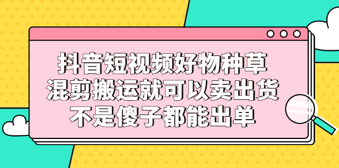 （2306期）抖音短视频好物种草，混剪搬运就可以卖出货，不是傻子都能出单-韬哥副业项目资源网