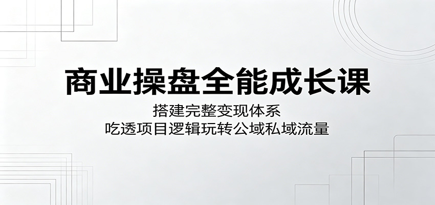 商业操盘全能成长课：搭建完整变现体系，吃透项目逻辑玩转公域私域流量-韬哥副业项目资源网