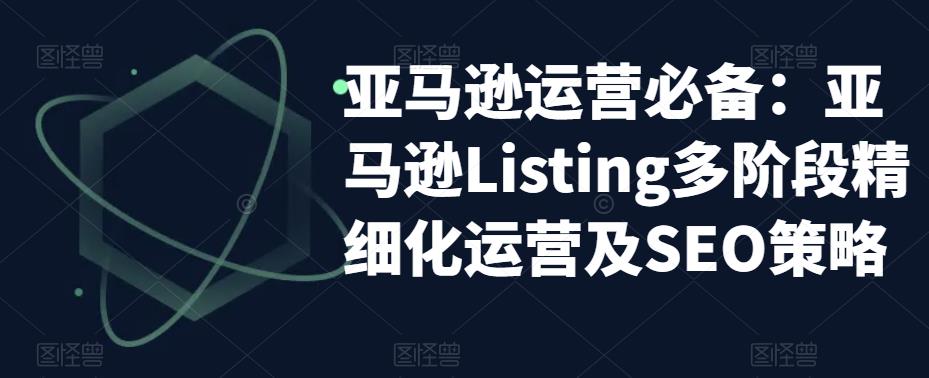 （5479期）亚马逊2023运营实操：亚马逊Listing多阶段/精细化运营及SEO策略-韬哥副业项目资源网