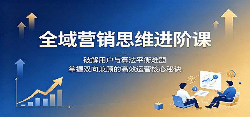 全域营销思维进阶课：破解用户与算法平衡难题，掌握双向兼顾的高效运营核心秘诀-韬哥副业项目资源网