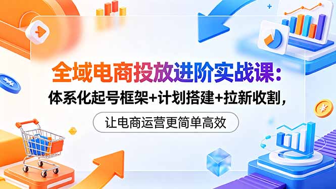 全域电商投放进阶实战课：体系化起号框架+计划搭建+拉新收割，让电商运营更简单高效-韬哥副业项目资源网