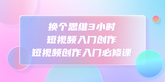 （4703期）换个思维3小时短视频入门创作，短视频创作入门必修课-韬哥副业项目资源网